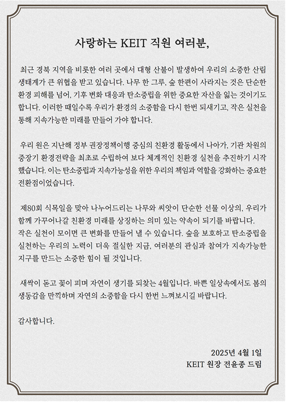 사랑하는 KEIT 직원 여러분, 최근 경북 지역을 비롯한 여러 곳애서 대형 산불이 발생하여 우리의 소중한 산림 생태계가 큰 위협을 받고 있습니다.
                        																													나무 한 그루, 숲 한편이 사라지는 것은 단순한 환경 피해를 넘어, 기후 변화 대응과 탄소중립을 위하 ㄴ중요한 자산을 잃는 것이기도 합니다.
                        																													이러한 때일수록 우리가 환경의 소중함을 다시 한번 되새기고, 작은 실천을 통해 지속가능한 미래를 만들어 가야 합니다.
                        																													우리 원은 지난해 정부 권장정책이행 중심의 친환경 활동에서 나아가, 기확 차원의 중장기 환경전략을 최초로 수립하여 보다 체계적인 친환경 실천을 
                        																													추천하기 시작했습니다. 이는 탄소중립과 지속가능성을 위한 우리의 책임과 역할을 강화하는 중요한 전환점입니다.
                        																													제80회 식목일을 맞아 나누어드리는 나무와 씨앗이 단순한 선물 이상의, 우리가 함께 가꾸어나갈 친환경 미래를 상징하는 의미잇는 약속이 되기를 발바니다.
                        																													작은 실천이 모이면 큰 변화를 만들어 낼 수 있습니다. 숲을 보호하고 탄소중립을 실천하는 우리의 노력이 더욱 절실한 지금, 여러분의 관심과 참여가 지속가능한 지구를 만드는 소중한 힘이 됡 것입니다.
                        																													새싹이 돋고 꽃이 피며 자연이 생기를 되찾는 4월입니다. 바쁜 일상속에서도 봄의 생동감을 만찍하며 자연의 소중하믕ㄹ 다시 한번 느껴보시길 바랍니다.
                        																													감샇바니다. 2025년 4월 1일 KEIT원장 전윤종 드림
                        																													